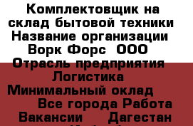 Комплектовщик на склад бытовой техники › Название организации ­ Ворк Форс, ООО › Отрасль предприятия ­ Логистика › Минимальный оклад ­ 33 000 - Все города Работа » Вакансии   . Дагестан респ.,Избербаш г.